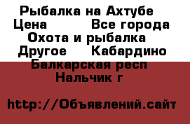 Рыбалка на Ахтубе › Цена ­ 500 - Все города Охота и рыбалка » Другое   . Кабардино-Балкарская респ.,Нальчик г.